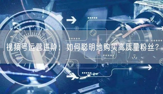 视频号运营进阶：如何聪明地购买高质量粉丝？