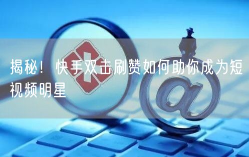 揭秘！快手双击刷赞如何助你成为短视频明星