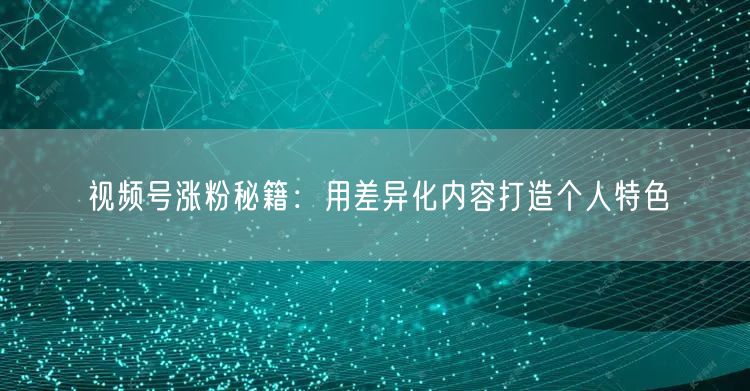 视频号涨粉秘籍：用差异化内容打造个人特色