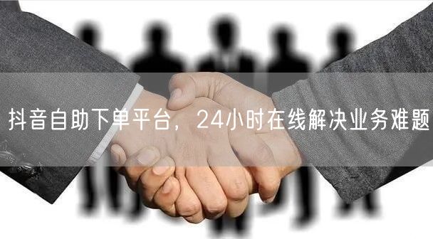 抖音自助下单平台，24小时在线解决业务难题