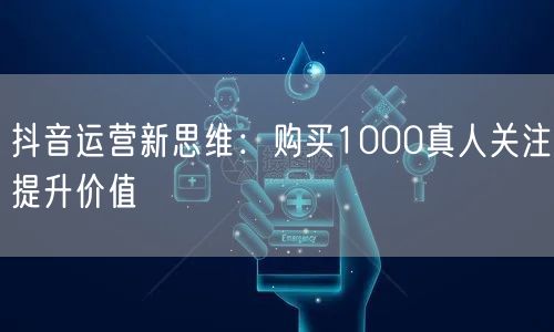 抖音运营新思维：购买1000真人关注提升价值