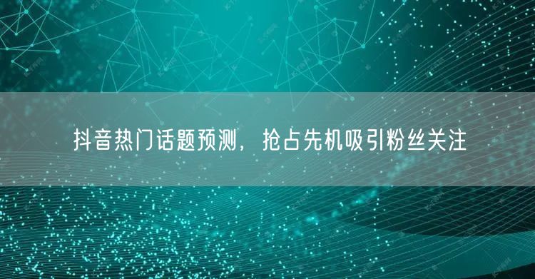 抖音热门话题预测，抢占先机吸引粉丝关注