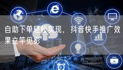 自助下单轻松实现，抖音快手推广效果立竿见影
