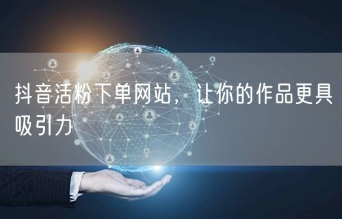 抖音活粉下单网站，让你的作品更具吸引力