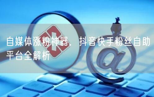 自媒体涨粉神器，抖音快手粉丝自助平台全解析