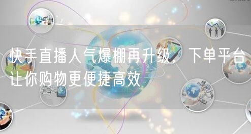 快手直播人气爆棚再升级，下单平台让你购物更便捷高效