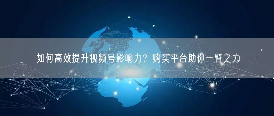 如何高效提升视频号影响力？购买平台助你一臂之力