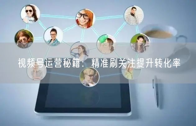 视频号运营秘籍：精准刷关注提升转化率
