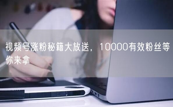 视频号涨粉秘籍大放送，10000有效粉丝等你来拿
