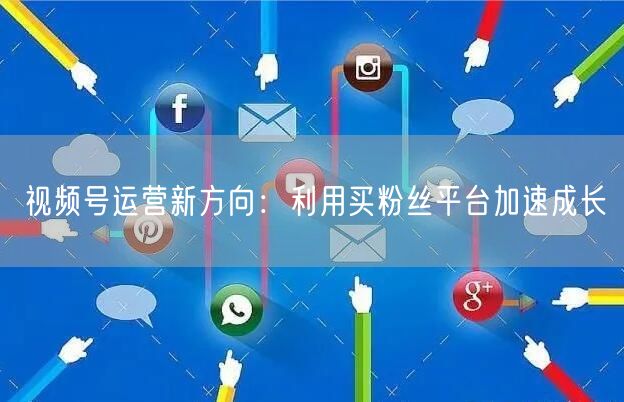 视频号运营新方向：利用买粉丝平台加速成长
