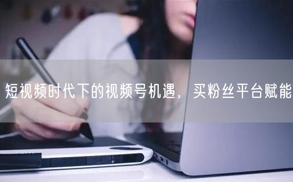 短视频时代下的视频号机遇，买粉丝平台赋能