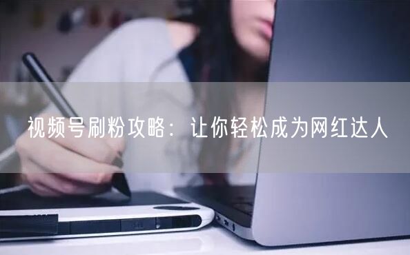 视频号刷粉攻略：让你轻松成为网红达人