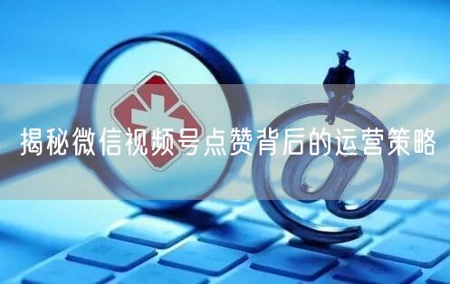 揭秘微信视频号点赞背后的运营策略