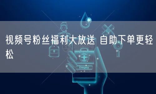 视频号粉丝福利大放送 自助下单更轻松