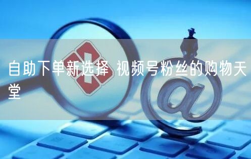 自助下单新选择 视频号粉丝的购物天堂