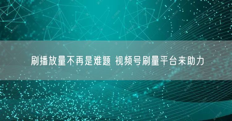 刷播放量不再是难题 视频号刷量平台来助力