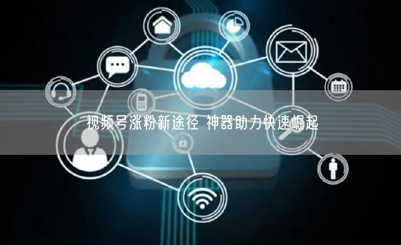 视频号涨粉新途径 神器助力快速崛起