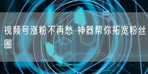 视频号涨粉不再愁 神器帮你拓宽粉丝圈