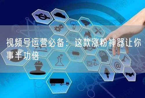 视频号运营必备：这款涨粉神器让你事半功倍