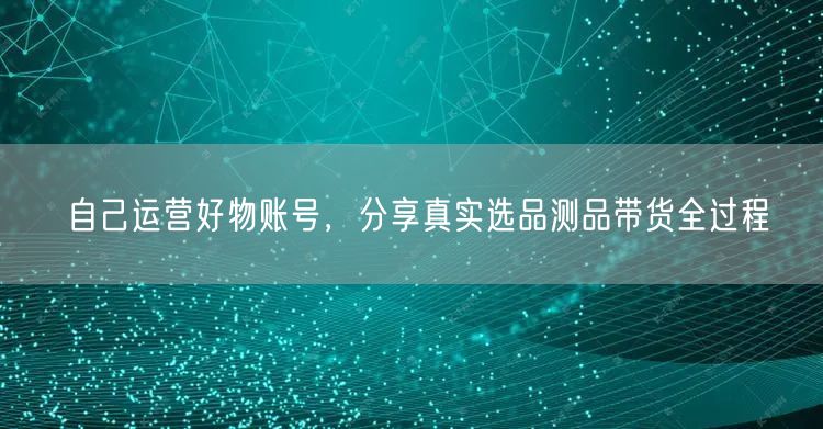 自己运营好物账号，分享真实选品测品带货全过程
