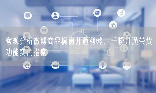 客观分析微博商品橱窗开通利弊，千粉开通带货功能实用指南