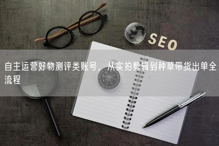自主运营好物测评类账号，从实拍剪辑到种草带货出单全流程