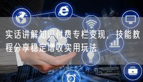 实话讲解知识付费专栏变现，技能教程分享稳定增收实用玩法